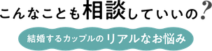 こんなことも相談していいの？ 結婚するカップルのリアルなお悩み