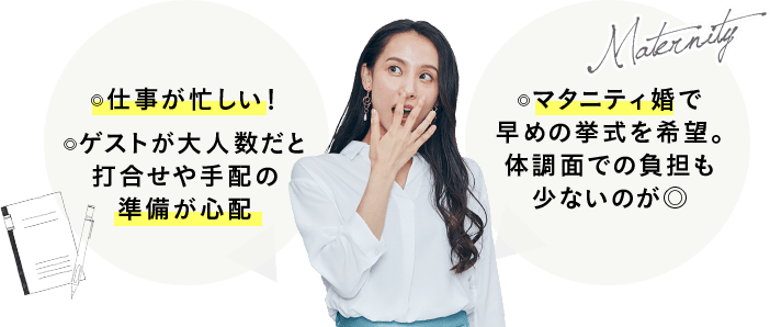仕事が忙しい！ ゲストが大人数だと打合せや手配の準備が心配 マタニティ婚で早めの挙式を希望。体調面での負担も少ないのが