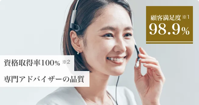 顧客満足度 ※1 98.9% 資格取得率100% ※2 専門アドバイザーの品質