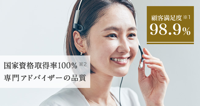 顧客満足度 ※1 98.9% 国家資格取得率100% ※2 専門アドバイザーの品質